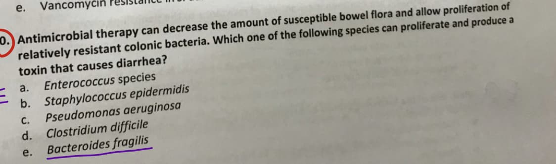 e. Vancomycin
0. Antimicrobial therapy can decrease the amount of susceptible bowel flora and allow proliferation of
relatively resistant colonic bacteria. Which one of the following species can proliferate and produce a
toxin that causes diarrhea?
a.
Enterococcus species
C.
b. Staphylococcus epidermidis
Pseudomonas aeruginosa
d. Clostridium difficile
Bacteroides fragilis
e.