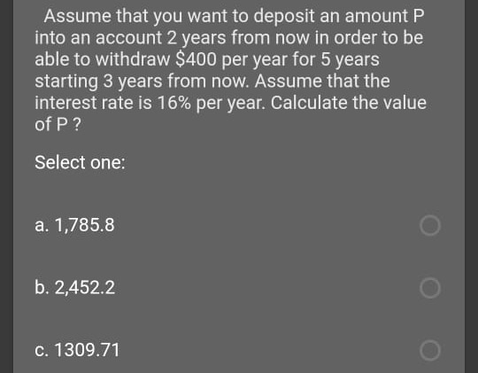 Assume that you want to deposit an amount P
into an account 2 years from now in order to be
able to withdraw $400 per year for 5 years
starting 3 years from now. Assume that the
interest rate is 16% per year. Calculate the value
of P ?
Select one:
a. 1,785.8
b. 2,452.2
c. 1309.71
