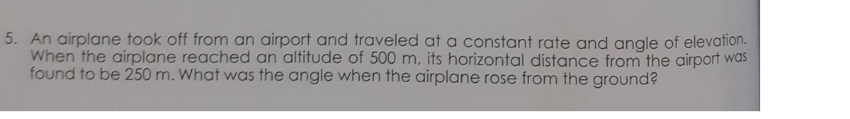 5. An airplane took off from an airport and traveled at a constant rate and angle of elevation.
When the airplane reached an altitude of 500 m, its horizontal distance from the airport was
found to be 250 m. What was the angle when the airplane rose from the ground?
