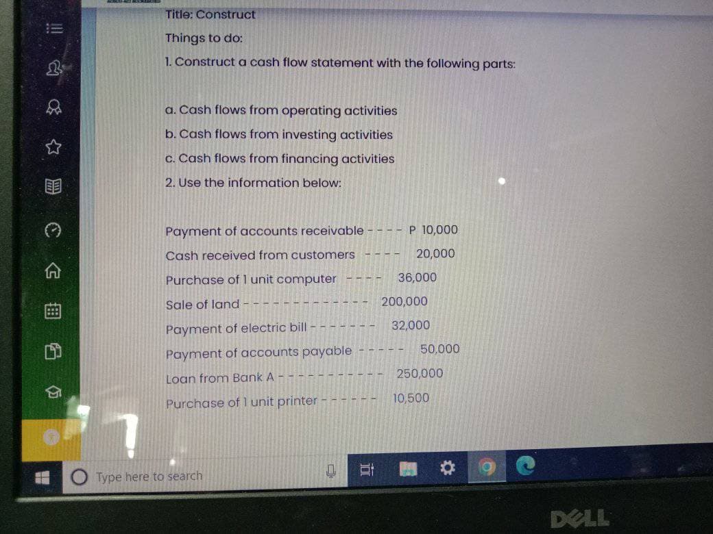 Title: Construct
Things to do:
1. Constructa cash flow statement with the following parts:
a. Cash flows from operating activities
b. Cash flows from investing activities
c. Cash flows from financing activities
2. Use the information below:
Payment of accounts receivable
P 10,000
Cash received from customers
20,000
Purchase of l unit computer
36,000
Sale of land -
200,000
32,000
Payment of electric bill -
50,000
Payment of accounts payable
250,000
Loan from Bank A
10,500
Purchase of 1 unit printer - - - - - -
Type here to search
DELL
