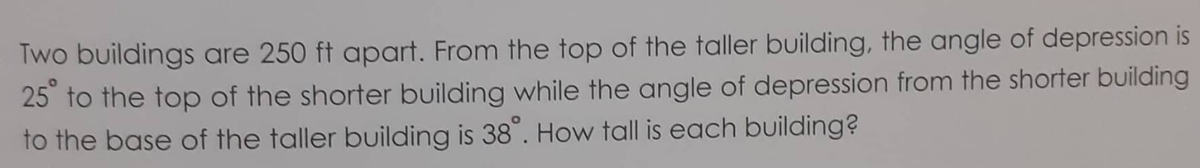 Two buildings are 250 ft apart. From the top of the taller building, the angle of depression is
25 to the top of the shorter building while the angle of depression from the shorter building
to the base of the taller building is 38". How tall is each building?
