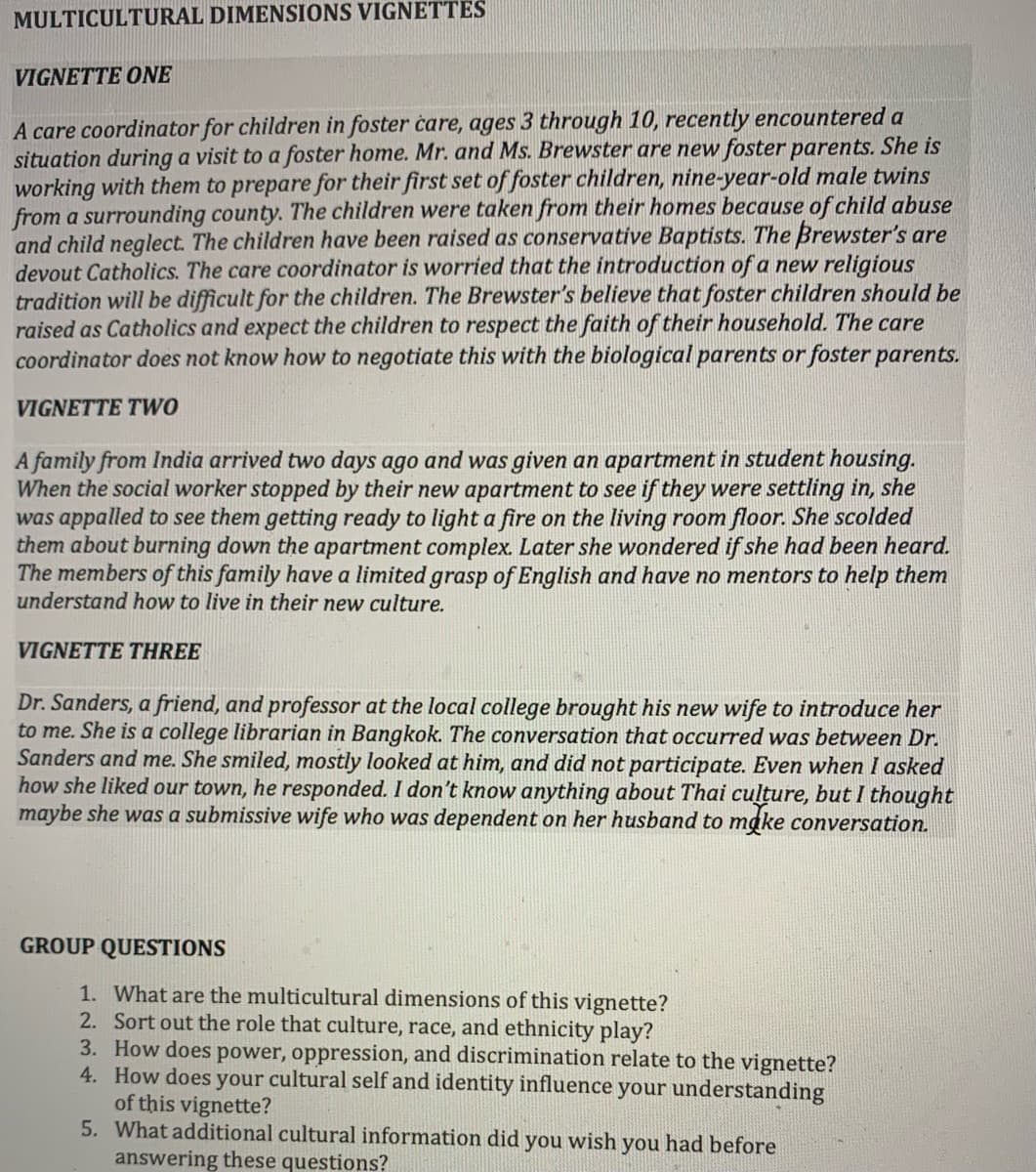 MULTICULTURAL DIMENSIONS VIGNETTES
VIGNETTE ONE
A care coordinator for children in foster care, ages 3 through 10, recently encountered a
situation during a visit to a foster home. Mr. and Ms. Brewster are new foster parents. She is
working with them to prepare for their first set of foster children, nine-year-old male twins
from a surrounding county. The children were taken from their homes because of child abuse
and child neglect. The children have been raised as conservative Baptists. The Brewster's are
devout Catholics. The care coordinator is worried that the introduction of a new religious
tradition will be difficult for the children. The Brewster's believe that foster children should be
raised as Catholics and expect the children to respect the faith of their household. The care
coordinator does not know how to negotiate this with the biological parents or foster parents.
VIGNETTE TWO
A family from India arrived two days ago and was given an apartment in student housing.
When the social worker stopped by their new apartment to see if they were settling in, she
was appalled to see them getting ready to light a fire on the living room floor. She scolded
them about burning down the apartment complex. Later she wondered if she had been heard.
The members of this family have a limited grasp of English and have no mentors to help them
understand how to live in their new culture.
VIGNETTE THREE
Dr. Sanders, a friend, and professor at the local college brought his new wife to introduce her
to me. She is a college librarian in Bangkok. The conversation that occurred was between Dr.
Sanders and me. She smiled, mostly looked at him, and did not participate. Even when I asked
how she liked our town, he responded. I don't know anything about Thai culture, but I thought
maybe she was a submissive wife who was dependent on her husband to make conversation.
GROUP QUESTIONS
1. What are the multicultural dimensions of this vignette?
2. Sort out the role that culture, race, and ethnicity play?
3. How does power, oppression, and discrimination relate to the vignette?
4. How does your cultural self and identity influence your understanding
of this vignette?
5. What additional cultural information did you wish you had before
answering these questions?
