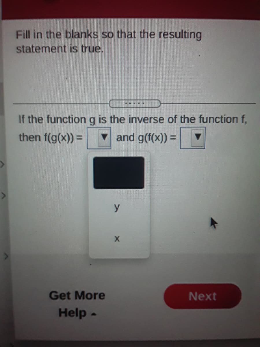 Fill in the blanks so that the resulting
statement is true.
.
If the function g is the inverse of the function f,
then f(g(x)) =
v and g(f(x)) =
y
Get More
Next
Help -
