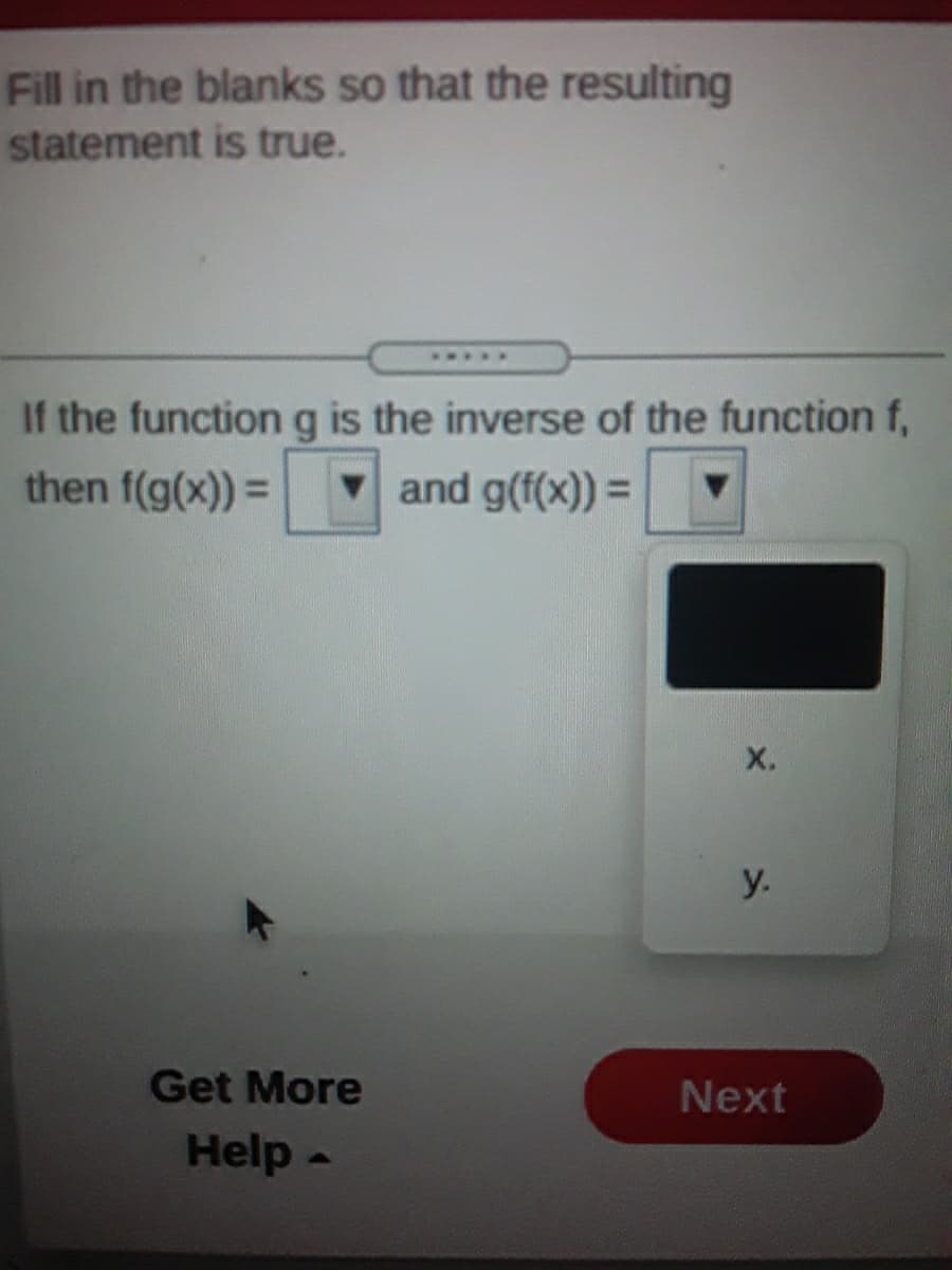 Fill in the blanks so that the resulting
statement is true.
If the functiong is the inverse of the function f,
then f(g(x)) =
v and g(f(x)) =
X.
y.
Get More
Next
Help-
