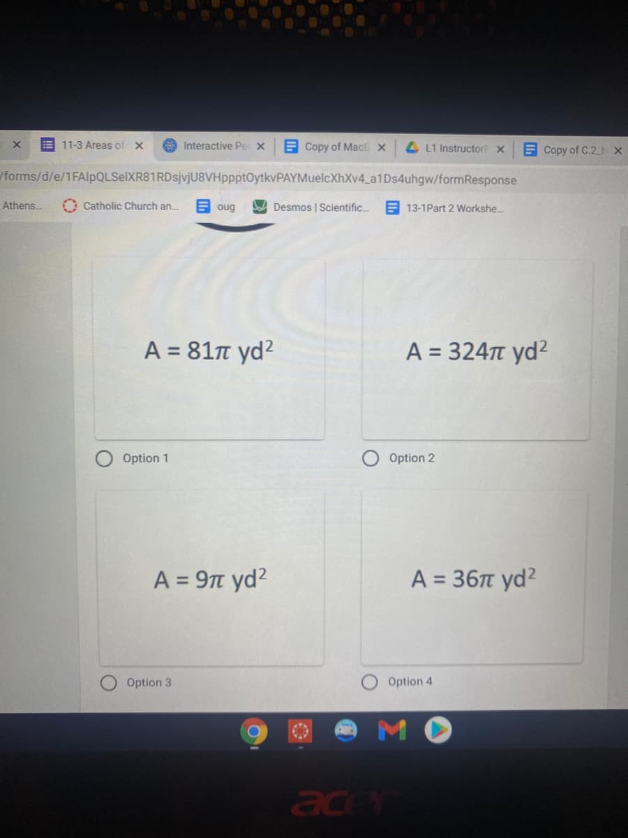 E 11-3 Areas of X
869 Interactive Pe X
E Copy of MacE X
4 L1 Instructor X
E Copy of C.2N X
/forms/d/e/1FAlpQLSelXR81RDsjvjU8VHppptOytkvPAYMuelcXhXv4_a1Ds4uhgw/formResponse
Athens.
O Catholic Church an.
E oug
A Desmos | Scientific.
E 13-1Part 2 Workshe.
Α= 81π yd2
A = 324T yd²
%3D
Option 1
Option 2
A = 9t yd?
A = 36T yd?
%3D
%3D
Option 3
Option 4
MO
ace
