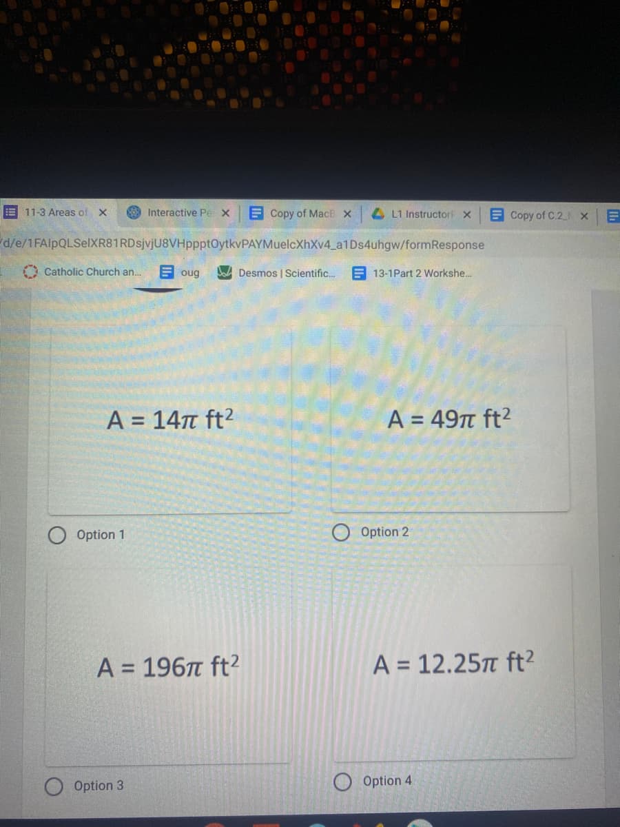 E 11-3 Areas of X
8 Interactive Pe X
E Copy of MacE x
4L1 Instructorf X
E Copy of C.2 N X
d/e/1FAlpQLSelXR81RDsjvjU8VHppptOytkvPAYMuelcXhXv4_a1Ds4uhgw/formResponse
O Catholic Church an..
E oug
DA Desmos | Scientific.
E 13-1Part 2 Workshe..
A = 147 ft2
A = 49t ft2
%3D
%3D
Option 1
Option 2
A = 196n ft?
A = 12.25 ft?
Option 3
Option 4
