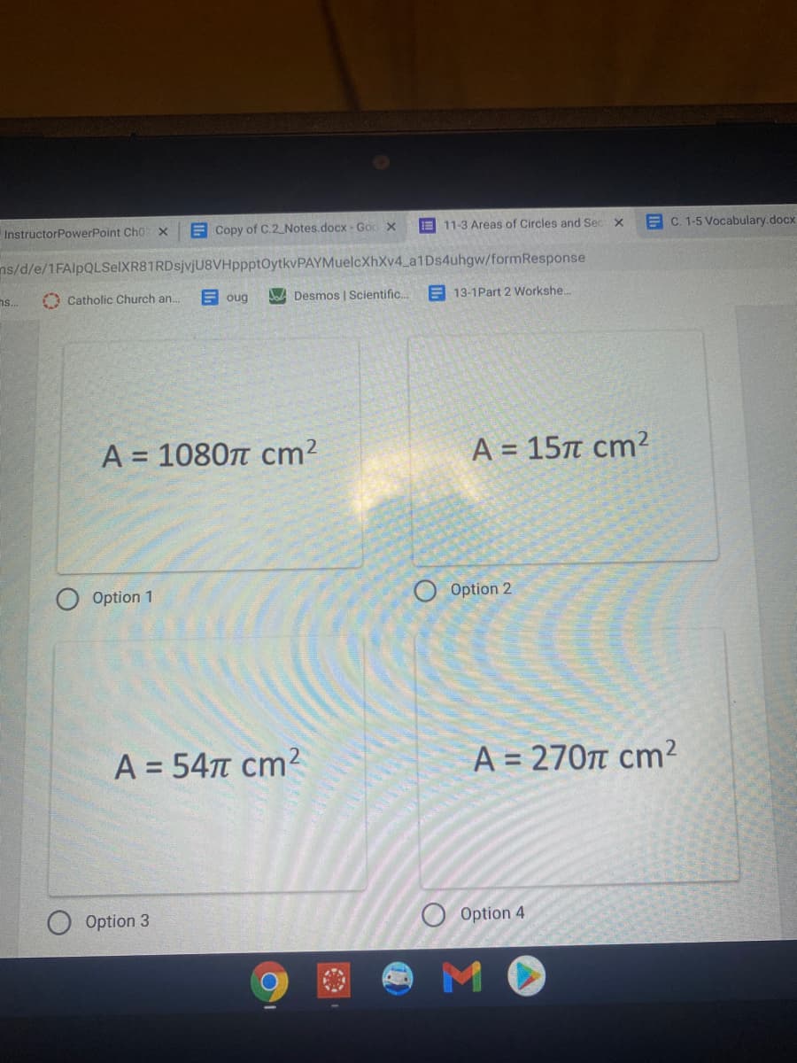 E 11-3 Areas of Circles and Sec X
E C. 1-5 Vocabulary.docx
InstructorPowerPoint Cho x
E Copy of C.2 Notes.docx- Goc x
ns/d/e/1FAlpQLSelXR81RDsjvjU8VHppptOytkvPAYMuelcXhXv4_a1Ds4uhgw/formResponse
E oug
A Desmos | Scientific.
E 13-1Part 2 Workshe..
ns..
A Catholic Church an.
A
1080n cm2
A = 15T cm²
%3D
O Option 2
O Option 1
A = 547T cm2
A = 270t cm²
Option 4
Option 3
MO
