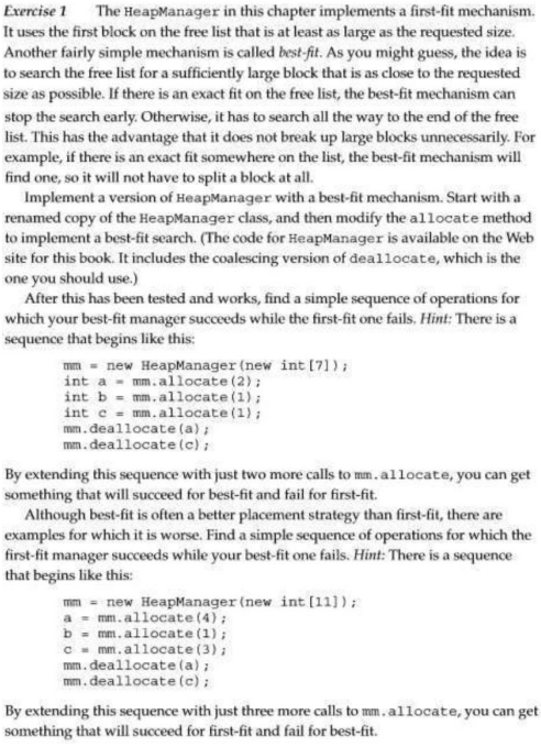 Exercise 1 The HeapManager in this chapter implements a first-fit mechanism.
It uses the first block on the free list that is at least as large as the requested size.
Another fairly simple mechanism is called best-fit. As you might guess, the idea is
to search the free list for a sufficiently large block that is as close to the requested
size as possible. If there is an exact fit on the free list, the best-fit mechanism can
stop the search early. Otherwise, it has to search all the way to the end of the free
list. This has the advantage that it does not break up large blocks unnecessarily. For
example, if there is an exact fit somewhere on the list, the best-fit mechanism will
find one, so it will not have to split a block at all.
Implement a version of HeapManager with a best-fit mechanism. Start with a
renamed copy of the HeapManager class, and then modify the allocate method
to implement a best-fit search. (The code for HeapManager is available on the Web
site for this book. It includes the coalescing version of deallocate, which is the
one you should use.)
After this has been tested and works, find a simple sequence of operations for
which your best-fit manager succeeds while the first-fit one fails, Hint: There is a
sequence that begins like this:
mm = new HeapManager (new int [7]);
int a mm.allocate (2);
int b mm. allocate (1);
inte mm. allocate (1);
mm.deallocate (a);
mm.deallocate (c);
By extending this sequence with just two more calls to mm. allocate, you can get
something that will succeed for best-fit and fail for first-fit.
Although best-fit is often a better placement strategy than first-fit, there are
examples for which it is worse. Find a simple sequence of operations for which the
first-fit manager succeeds while your best-fit one fails. Hint: There is a sequence
that begins like this:
mim = new HeapManager (new int [11]);
a
mm. allocate (4);
b = mm. allocate (1);
c mm. allocate (3);
mm.deallocate (a);
mm.deallocate (c);
By extending this sequence with just three more calls to mm. allocate, you can get
something that will succeed for first-fit and fail for best-fit.