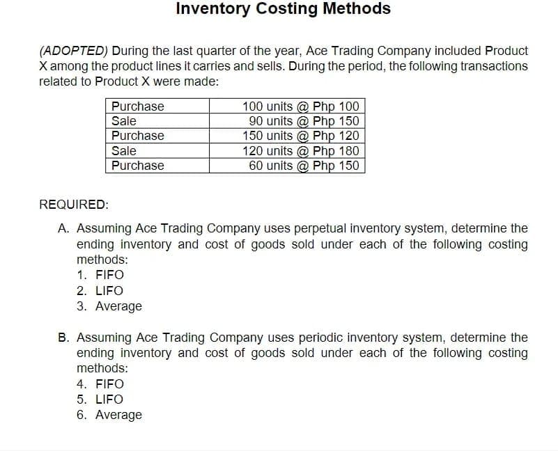 Inventory Costing Methods
(ADOPTED) During the last quarter of the year, Ace Trading Company included Product
X among the product lines it carries and sells. During the period, the following transactions
related to Product X were made:
Purchase
Sale
Purchase
100 units @ Php 100
90 units @ Php 150
150 units @ Php 120
120 units @ Php 180
60 units @ Php 150
Sale
Purchase
REQUIRED:
A. Assuming Ace Trading Company uses perpetual inventory system, determine the
ending inventory and cost of goods sold under each of the following costing
methods:
1. FIFO
2. LIFO
3. Average
B. Assuming Ace Trading Company uses periodic inventory system, determine the
ending inventory and cost of goods sold under each of the following costing
methods:
4. FIFO
5. LIFO
6. Average
