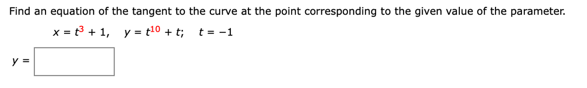 **Problem Statement:**

Find an equation of the tangent to the curve at the point corresponding to the given value of the parameter.

Given:
- \( x = t^3 + 1 \)
- \( y = t^{10} + t \)
- \( t = -1 \)

**Task:**

Find the equation of the tangent line to the curve at the specified parameter value.

**Solution Outline:**

1. **Calculate the derivatives**: 
   - \(\frac{dx}{dt}\) and \(\frac{dy}{dt}\) to find the slope of the tangent line, \(\frac{dy}{dx}\).

2. **Evaluate at \( t = -1 \)**:
   - Substitute \( t = -1 \) into the derivatives to find the slope at this point.

3. **Find the coordinates of the point**:
   - Evaluate \( x \) and \( y \) at \( t = -1 \).

4. **Equation of the tangent line**:
   - Use the point-slope form of the equation of a line.  

This problem involves using differentiation and substitution for parameterized curves.