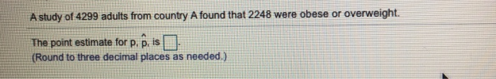 A study of 4299 adults from country A found that 2248 were obese or overweight.
The point estimate for p, p. is
(Round to three decimal places as needed.)
