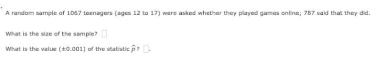 A random sample of 1067 teenagers (ages 12 to 17) were asked whether they played games online; 787 said that they did.
What is the size of the sample? I
What is the value (±0.001) of the statistic p? .
