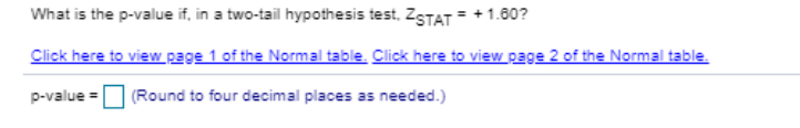 What is the p-value if, in a two-tail hypothesis test, ZSTAT = +1.80?
Click here to view page 1 of the Normal table. Click here to view page 2 of the Normal table.
p-value =
(Round to four decimal places as needed.)
