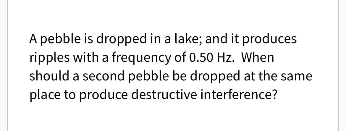 A pebble is dropped in a lake; and it produces
ripples with a frequency of 0.50 Hz. When
should a second pebble be dropped at the same
place to produce destructive interference?