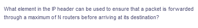 What element in the IP header can be used to ensure that a packet is forwarded
through a maximum of N routers before arriving at its destination?
