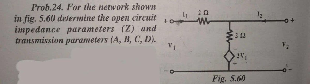 Prob.24. For the network shown
I1
22
I2
in fig. 5.60 determine the open circuit
impedance parameters (Z) and
transmission parameters (A, B, C, D).
22
V1
V2
2V1
Fig. 5.60
