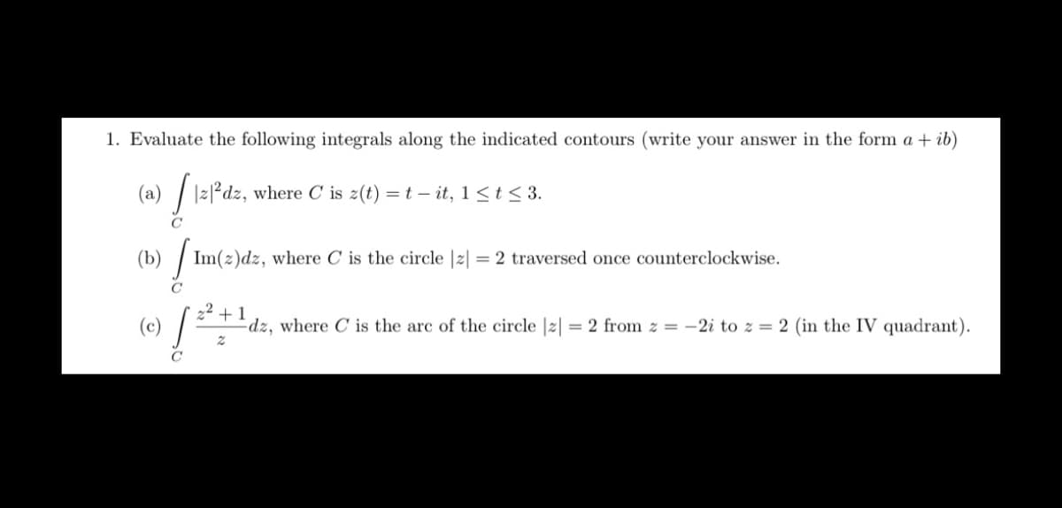 1. Evaluate the following integrals along the indicated contours (write your answer in the form a + ib)
(a) | |2|²dz, where C is z(t) = t – it, 1 <t < 3.
(b) | Im(z)dz, where C is the circle |2| = 2 traversed once counterclockwise.
+1
dz, where C is the arc of the circle |2| = 2 from z = -2i to z = 2 (in the IV quadrant).
