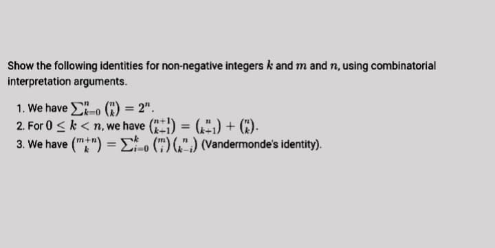 Show the following identities for non-negative integers k and m and n, using combinatorial
interpretation arguments.
1. We have -o (C) = 2".
2. For 0 <k < n, we have () = (,",) + (*).
3. We have ("") =Eo (") (,",) (Vandermonde's identity).
%3D
