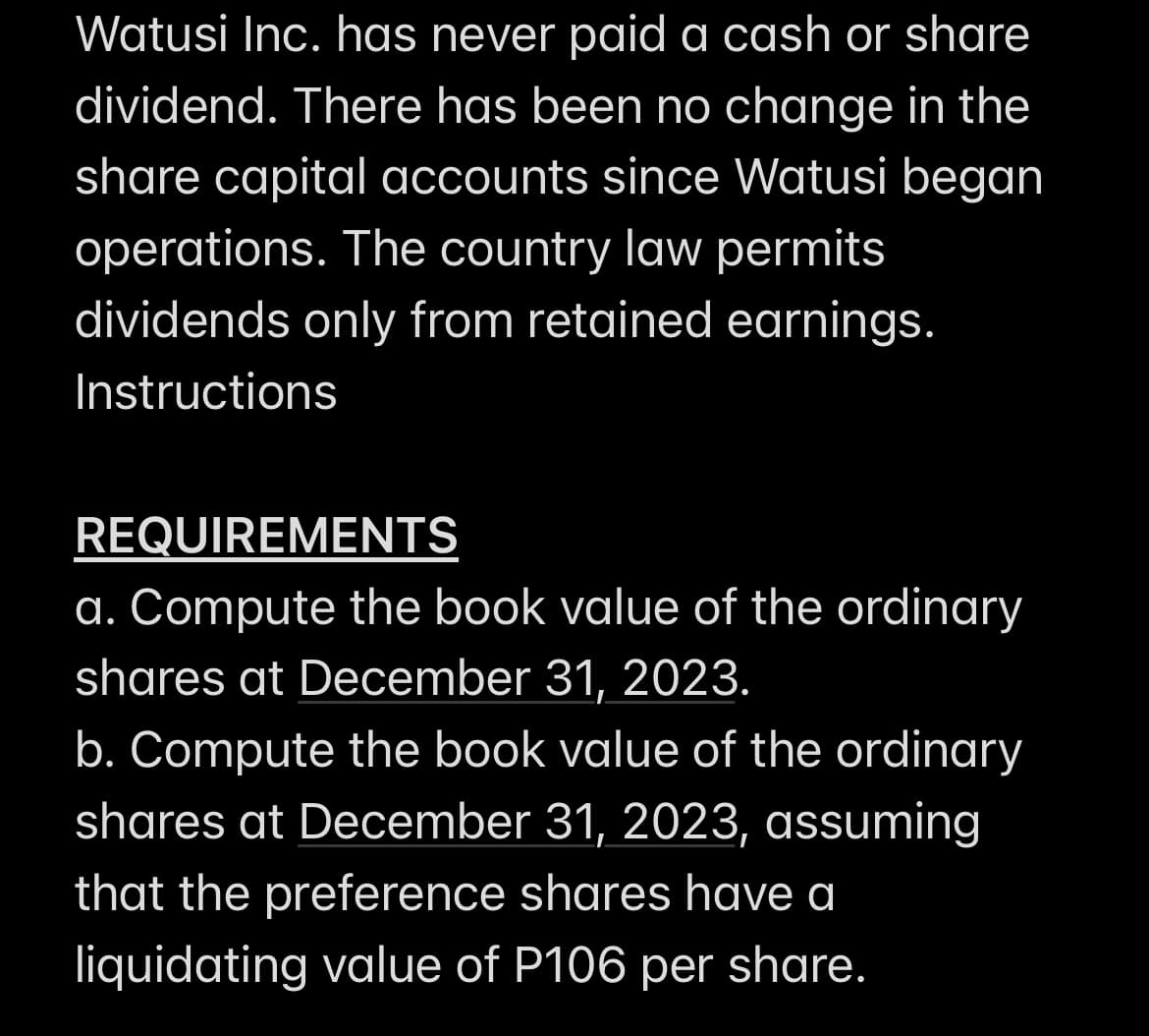 Watusi Inc. has never paid a cash or share
dividend. There has been no change in the
share capital accounts since Watusi began
operations. The country law permits
dividends only from retained earnings.
Instructions
REQUIREMENTS
a. Compute the book value of the ordinary
shares at December 31, 2023.
b. Compute the book value of the ordinary
shares at December 31, 2023, assuming
that the preference shares have a
liquidating value of P106 per share.
