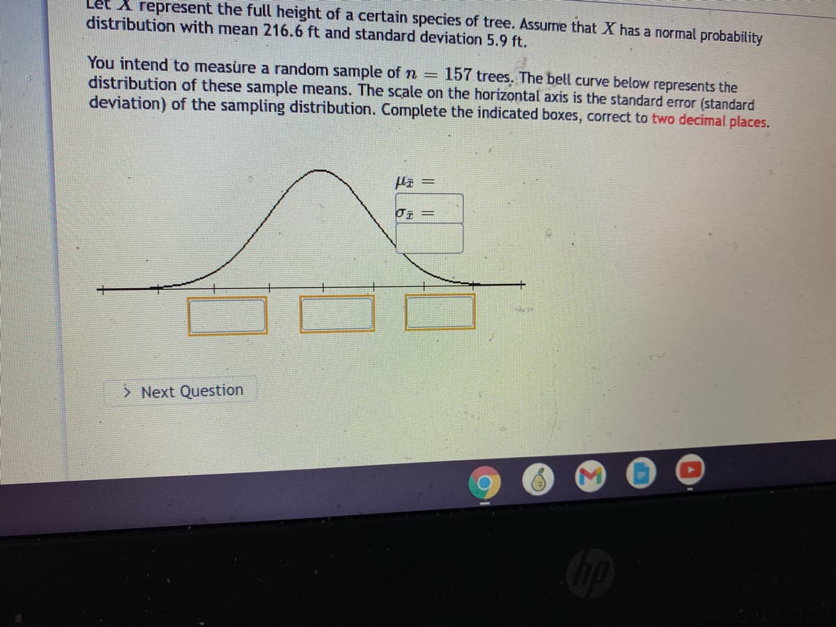 A represent the full height of a certain species of tree. Assurme that X has a normal probability
distribution with mean 216.6 ft and standard deviation 5.9 ft.
You intend to measure a random sample of n = 157 trees. The bell curve below represents the
distribution of these sample means. The scale on the horizontal axis is the standard error (standard
deviation) of the sampling distribution. Complete the indicated boxes, correct to two decimal places.
> Next Question
