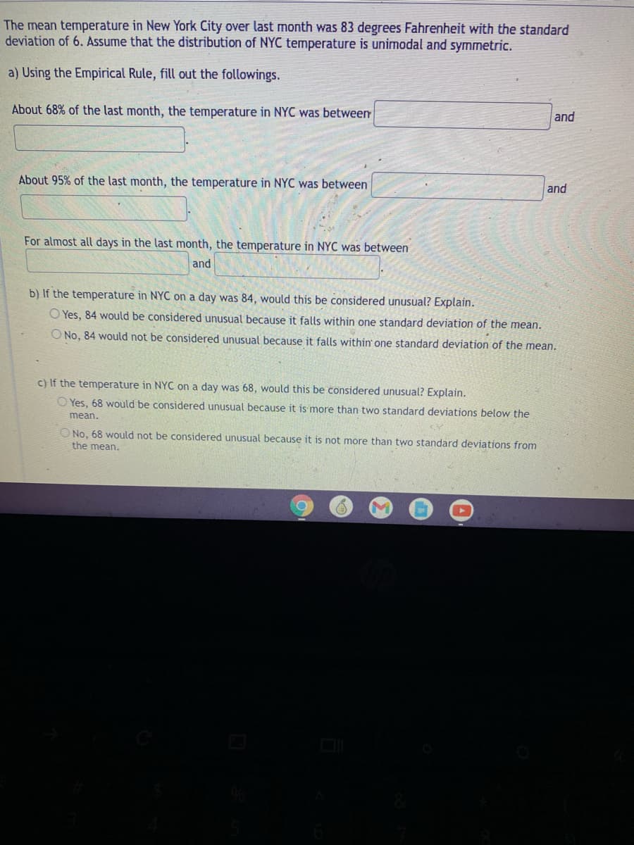 The mean temperature in New York City over last month was 83 degrees Fahrenheit with the standard
deviation of 6. Assume that the distribution of NYC temperature is unimodal and symmetric.
a) Using the Empirical Rule, fill out the followings.
About 68% of the last month, the temperature in NYC was between
and
About 95% of the last month, the temperature in NYC was between
and
For almost all days in the last month, the temperature in NYC was between
and
b) If the temperature in NYC on a day was 84, would this be considered unusual? Explain.
O Yes, 84 would be considered unusual because it falls within one standard deviation of the mear
O No, 84 would not be considered unusual because it falls within one standard deviation of the mean.
c) If the temperature in NYC on a day was 68, would this be considered unusual? Explain.
O Yes, 68 would be considered unusual because it is more than two standard deviations below the
mean.
O No, 68 would not be considered unusual because it is not more than two standard deviations from
the mean.
