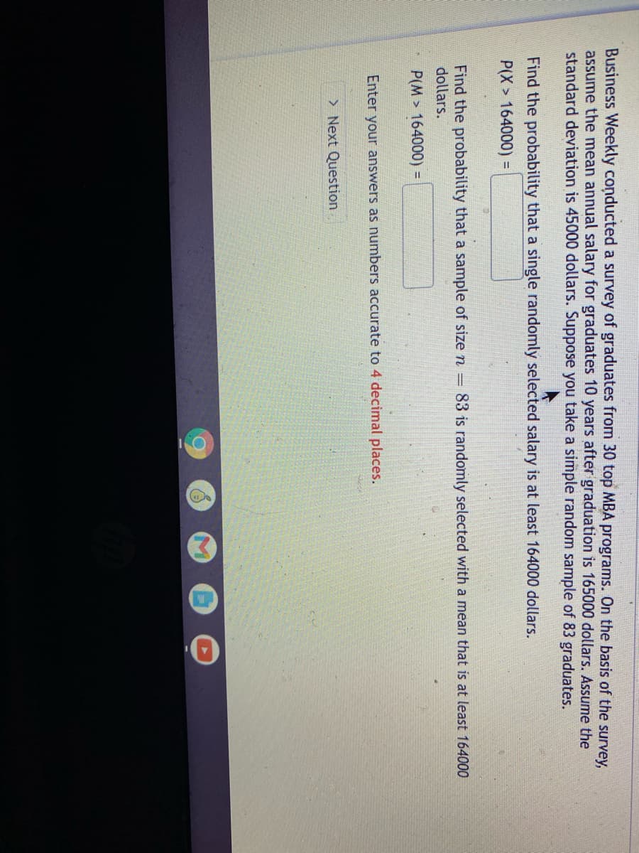 Business Weekly conducted a survey of graduates from 30 top MBA programs. On the basis of the survey,
assume the mean annual salary for graduates 10 years after graduation is 165000 dollars. Assume the
standard deviation is 45000 dollars. Suppose you take a simple random sample of 83 graduates.
Find the probability that a single randomly selected salary is at least 164000 dollars.
P(X > 164000) =
Find the probability that a sample of size n =
dollars.
83 is randomly selected with a mean that is at least 164000
P(M> 164000) =
Enter your answers as numbers accurate to 4 decimal places.
> Next Question
