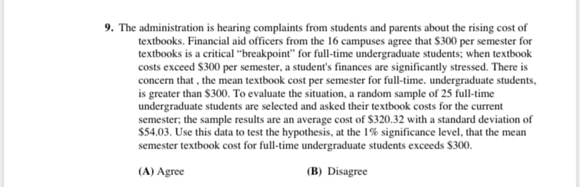 9. The administration is hearing complaints from students and parents about the rising cost of
textbooks. Financial aid officers from the 16 campuses agree that $300 per semester for
textbooks is a critical “breakpoint" for full-time undergraduate students; when textbook
costs exceed $300 per semester, a student's finances are significantly stressed. There is
concern that , the mean textbook cost per semester for full-time. undergraduate students,
is greater than $300. To evaluate the situation, a random sample of 25 full-time
undergraduate students are selected and asked their textbook costs for the current
semester; the sample results are an average cost of $320.32 with a standard deviation of
$54.03. Use this data to test the hypothesis, at the 1% significance level, that the mean
semester textbook cost for full-time undergraduate students exceeds $300.
(A) Agree
(B) Disagree
