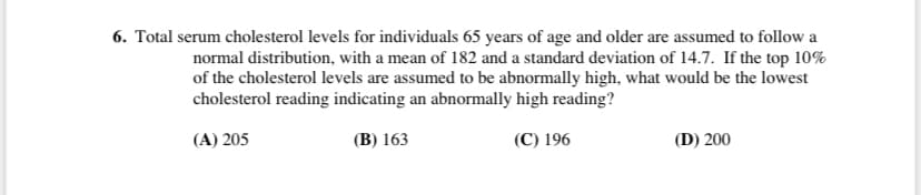 6. Total serum cholesterol levels for individuals 65 years of age and older are assumed to follow a
normal distribution, with a mean of 182 and a standard deviation of 14.7. If the top 10%
of the cholesterol levels are assumed to be abnormally high, what would be the lowest
cholesterol reading indicating an abnormally high reading?
(A) 205
(В) 163
(С) 196
(D) 200
