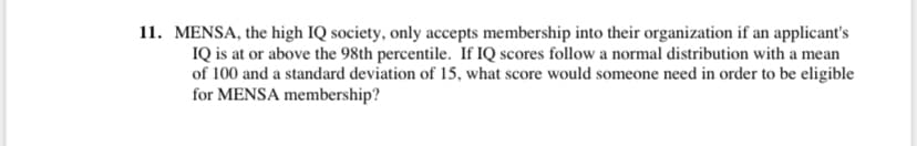 **Understanding Mensa Membership Requirements**

**Question:**

Mensa, the high IQ society, only accepts membership into their organization if an applicant's IQ is at or above the 98th percentile. If IQ scores follow a normal distribution with a mean of 100 and a standard deviation of 15, what score would someone need in order to be eligible for Mensa membership?

**Explanation:**

To determine eligibility for Mensa based on IQ scores, understanding percentiles and normal distribution is key. The problem specifies that IQ scores are distributed normally, which means they form a bell-shaped curve centered around the mean. Here's a breakdown of the terms:

1. **Mean (μ):** The average score. For IQ, this is 100.
2. **Standard Deviation (σ):** A measure of how spread out the scores are around the mean. For IQ, the standard deviation is 15.

**Finding the Score Required:**

To find the score corresponding to the 98th percentile, you look for a score where 98% of the population scores below this value and only 2% scores above it. This involves calculating the z-score that corresponds to the 98th percentile and converting it to an actual IQ score.

Using statistical tables or software, you find that the z-score for the 98th percentile is approximately 2.05. The formula to convert a z-score to an IQ score is:

\[ \text{IQ score} = \mu + (z \times \sigma) \]

Plugging in the values:

\[ \text{IQ score} = 100 + (2.05 \times 15) = 130.75 \]

Therefore, someone would need an IQ score of approximately 131 to be eligible for Mensa membership. 

Understanding this calculation provides insight into how percentiles and normal distribution are used in real-world applications like IQ testing and high IQ societies.