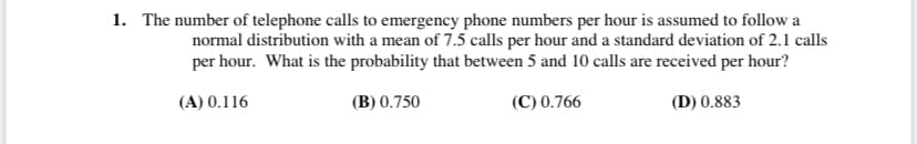 1. The number of telephone calls to emergency phone numbers per hour is assumed to follow a
normal distribution with a mean of 7.5 calls per hour and a standard deviation of 2.1 calls
per hour. What is the probability that between 5 and 10 calls are received per hour?
(A) 0.116
(B) 0.750
(C) 0.766
(D) 0.883
