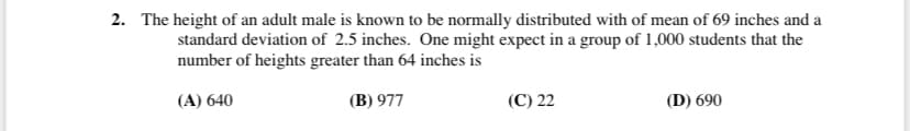 2. The height of an adult male is known to be normally distributed with of mean of 69 inches and a
standard deviation of 2.5 inches. One might expect in a group of 1,000 students that the
number of heights greater than 64 inches is
(A) 640
(B) 977
(C) 22
(D) 690
