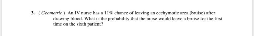 3. (Geometric ) An IV nurse has a 11% chance of leaving an ecchymotic area (bruise) after
drawing blood. What is the probability that the nurse would leave a bruise for the first
time on the sixth patient?
