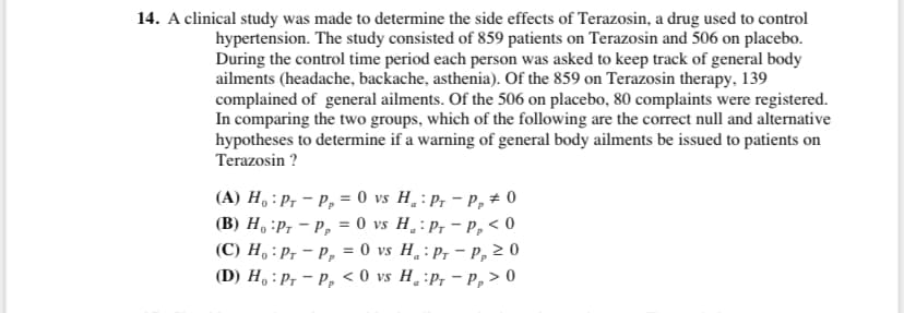 14. A clinical study was made to determine the side effects of Terazosin, a drug used to control
hypertension. The study consisted of 859 patients on Terazosin and 506 on placebo.
During the control time period each person was asked to keep track of general body
ailments (headache, backache, asthenia). Of the 859 on Terazosin therapy, 139
complained of general ailments. Of the 506 on placebo, 80 complaints were registered.
In comparing the two groups, which of the following are the correct null and alternative
hypotheses to determine if a warning of general body ailments be issued to patients on
Terazosin ?
(A) H, : Pr – P, = 0 vs H¸:P, – P,# 0
(B) H, :P, - P, = 0 vs H¸:P, - P, < 0
(C) H, : P, - P, = 0 vs H.: P, - P, 2 0
(D) H, : P, - P, < 0 vs H¸ :P, - P, > 0
