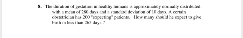 8. The duration of gestation in healthy humans is approximately normally distributed
with a mean of 280 days and a standard deviation of 10 days. A certain
obstetrician has 200 "expecting" patients. How many should he expect to give
birth in less than 265 days ?
