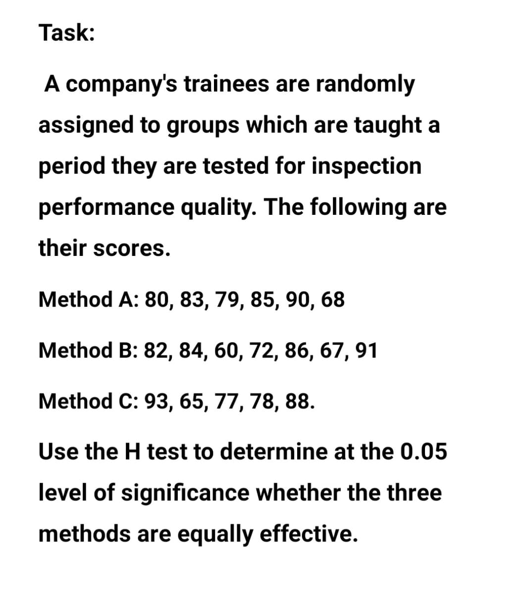 Task:
A company's trainees are randomly
assigned to groups which are taught a
period they are tested for inspection
performance quality. The following are
their scores.
Method A: 80, 83, 79, 85, 90, 68
Method B: 82, 84, 60, 72, 86, 67, 91
Method C: 93, 65, 77, 78, 88.
Use the H test to determine at the 0.05
level of significance whether the three
methods are equally effective.
