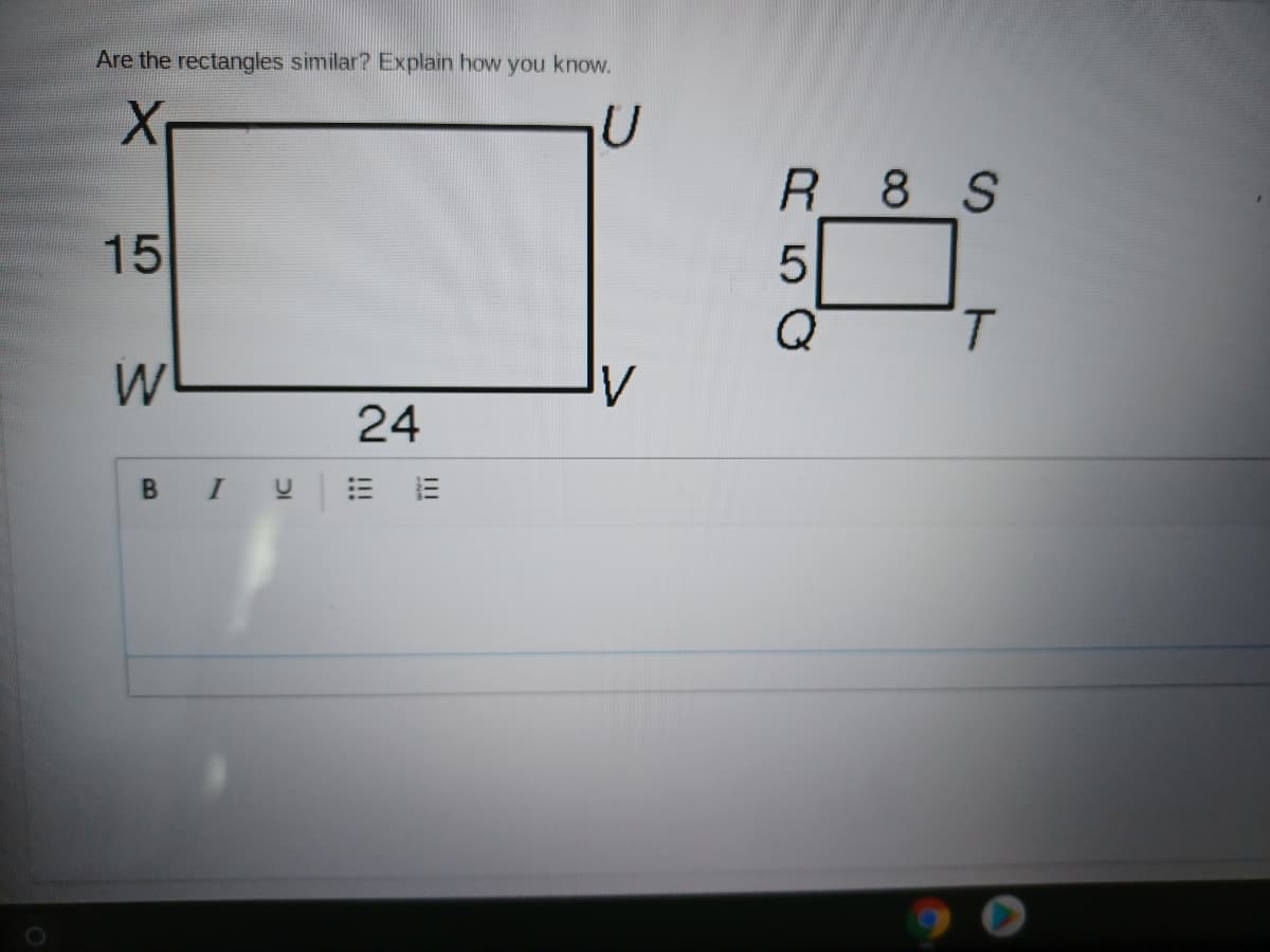 **Are the rectangles similar? Explain how you know.**

The image includes two rectangles:

1. **Rectangle 1 (WXYZ)**
   - Side WX = 15
   - Side WV = 24

2. **Rectangle 2 (QRST)**
   - Side QR = 5
   - Side RS = 8

To determine if the rectangles are similar, compute the ratio of the corresponding sides and compare them:

For Rectangle 1 (WXYZ):
- Shorter side = 15
- Longer side = 24
- Ratio of longer side to shorter side = 24/15 = 8/5

For Rectangle 2 (QRST):
- Shorter side = 5
- Longer side = 8
- Ratio of longer side to shorter side = 8/5

The ratios are equal (8/5), so the rectangles are similar. This is because their corresponding sides are proportional.

Below the diagram, there is a text input box on the website where students can write their explanations to support their answers.