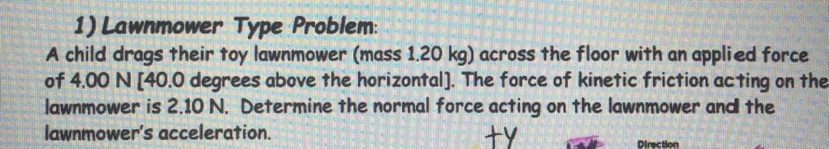 1) Lawnmower Type Problem:
A child drags their toy lawnmower (mass 1.20 kg) across the floor with an applied force
of 4.00 N [40.0 degrees above the horizontal]. The force of kinetic friction acting on the
lawnmower is 2.10 N. Determine the normal force acting on the lawnmower and the
lawnmower's acceleration.
ty
Direction
