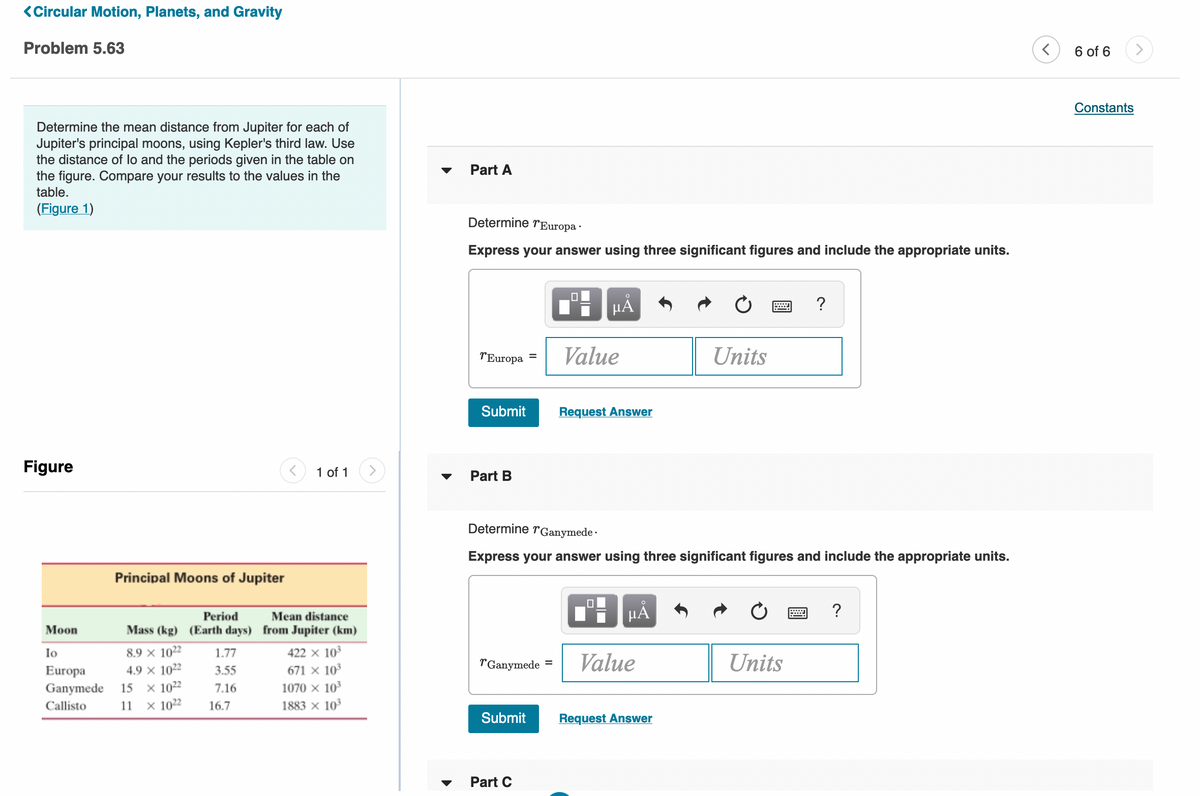 <Circular Motion, Planets, and Gravity
Problem 5.63
6 of 6
Constants
Determine the mean distance from Jupiter for each of
Jupiter's principal moons, using Kepler's third law. Use
the distance of lo and the periods given in the table on
the figure. Compare your results to the values in the
table.
Part A
(Figure 1)
Determine rEuropa ·
Express your answer using three significant figures and include the appropriate units.
HẢ
TEuropa
Value
Units
Submit
Request Answer
Figure
1 of 1
Part B
Determine rGanymede -
Express your answer using three significant figures and include the appropriate units.
Principal Moons of Jupiter
?
Period
Mean distance
Мoon
Mass (kg) (Earth days) from Jupiter (km)
Io
8.9 x 1022
1.77
422 x 103
r'Ganymede
Value
Units
%3D
4.9 x 1022
x 1022
× 1022
671 x 10
Europa
Ganymede
3.55
15
7.16
1070 x 10
Callisto
11
16.7
1883 × 10
Submit
Request Answer
Part C
