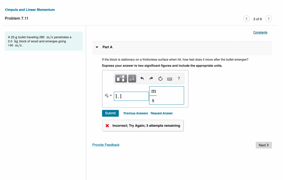 <Impuls and Linear Momentum
Problem 7.11
3 of 6
>
Constants
A 22-g bullet traveling 285 m/s penetrates a
2.0 kg block of wood and emerges going
140 m/s.
Part A
If the block is stationary on a frictionless surface when hit, how fast does it move after the bullet emerges?
Express your answer to two significant figures and include the appropriate units.
μΑ
?
m
vz = 1.1
S
Submit
Previous Answers Request Answer
Incorrect; Try Again; 3 attempts remaining
Provide Feedback
Next >
