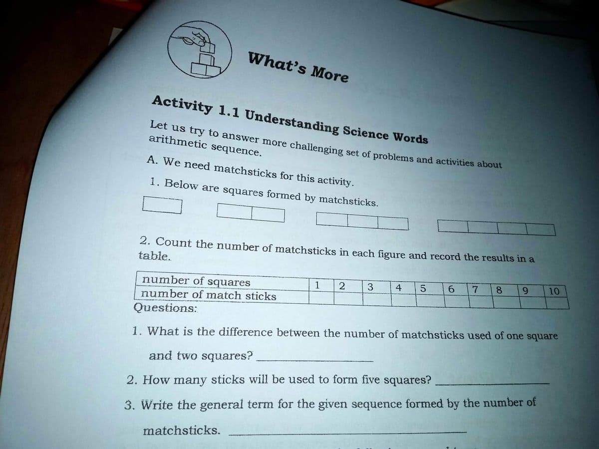 What's More
Activity 1.1 Understanding Science Words
Let us try to answer more challenging set of problems and activities about
arithmetic sequence.
A. We need matchsticks for this activity.
1. Below are squares formed by matchsticks.
2. Count the number of matchsticks in each figure and record the results in a
table.
4
8.
9.
10
number of squares
1
number of match sticks
Questions:
1. What is the difference between the number of matchsticks used of one square
and two squares?
2. How many sticks will be used to form five squares?
3. Write the general term for the given sequence formed by the number of
matchsticks.
