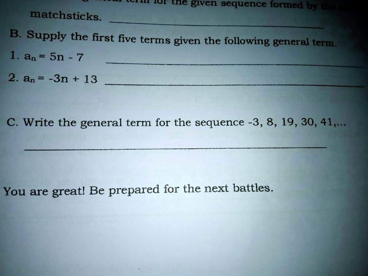 given sequence formed by
matchsticks.
B. Supply the first five terms given the following general term.
1. an = 5n -7
%3|
2. an = -3n + 13
%3D
C. Write the general term for the sequence -3, 8, 19, 30, 41,...
You are great! Be prepared for the next battles.
