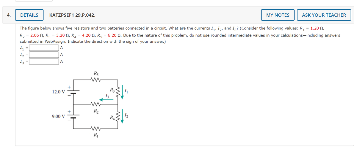 4.
DETAILS
KATZPSEF1 29.P.042.
MY NOTES
ASK YOUR TEACHER
The figure below shows five resistors and two batteries connected in a circuit. What are the currents I,, I,, and I,? (Consider the following values: R,
= 1.20 Q,
= 2.06 N, R3 =
3.20 N, R4
= 4.20 N, R5
6.20 Q. Due to the nature of this problem, do not use rounded intermediate values in your calculations-including answers
R2
submitted in WebAssign. Indicate the direction with the sign of your answer.)
A
I2
A
I3
A
R5
12.0 V
R2
9.00 V
RA
R1
