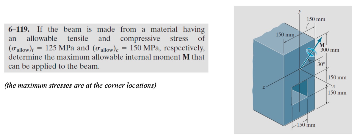 6-119. If the beam is made from a material having
an allowable tensile and compressive stress of
(o allow)t = 125 MPa and (σallow)c = 150 MPa, respectively,
determine the maximum allowable internal moment M that
can be applied to the beam.
(the maximum stresses are at the corner locations)
150 mm
150 mm
-150 mm
M
300 mm
30°
150 mm
150 mm