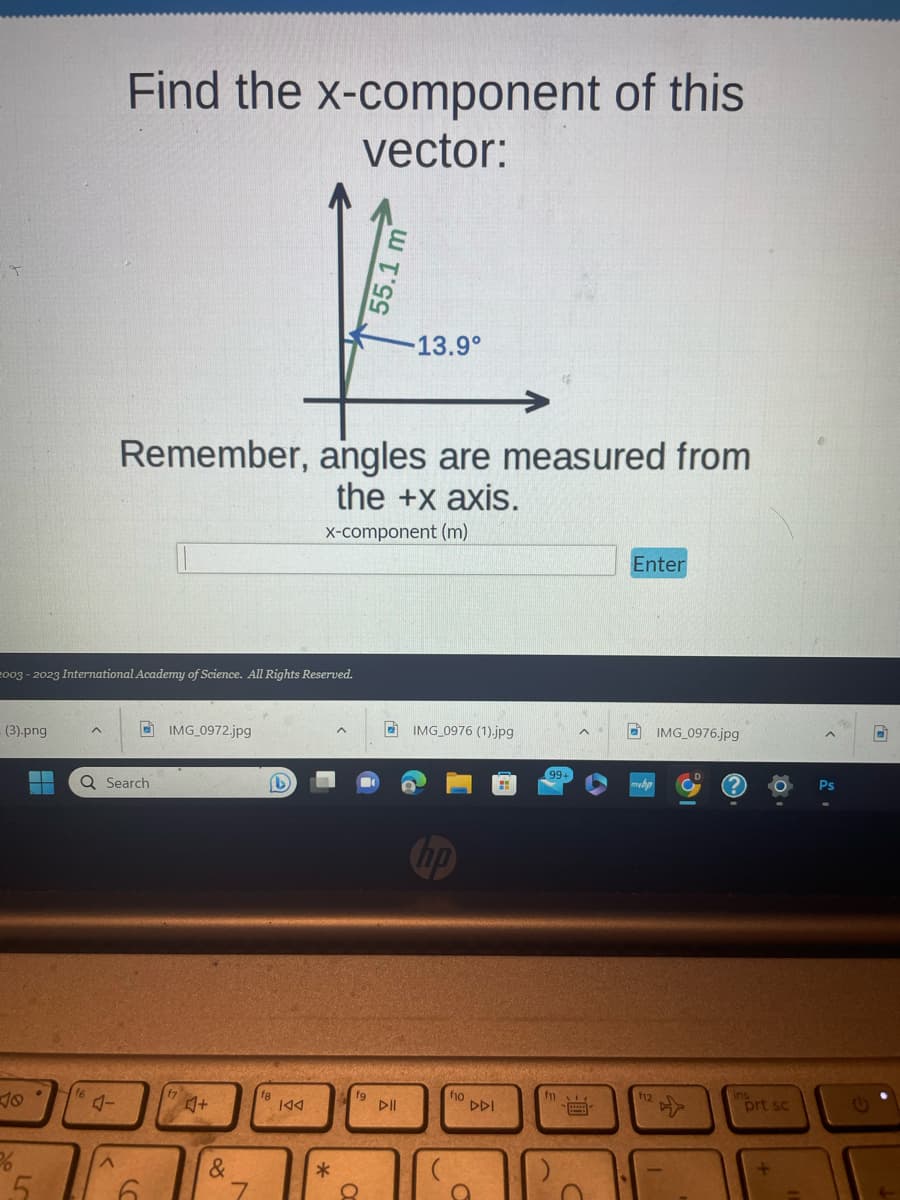 T
- (3).png
2003-2023 International Academy of Science. All Rights Reserved.
%
5
Find the x-component of this
vector:
^
Q Search
Remember, angles are measured from
the +x axis.
x-component (m)
6
IMG_0972.jpg
f7
♫+
&
7
(L)
fg
KAA
*
^
fg
55.1 m
8
-13.9°
DII
IMG_0976 (1).jpg
f10
DDI
a
99+
m
Enter
f12
IMG_0976.jpg
prt sc
2.