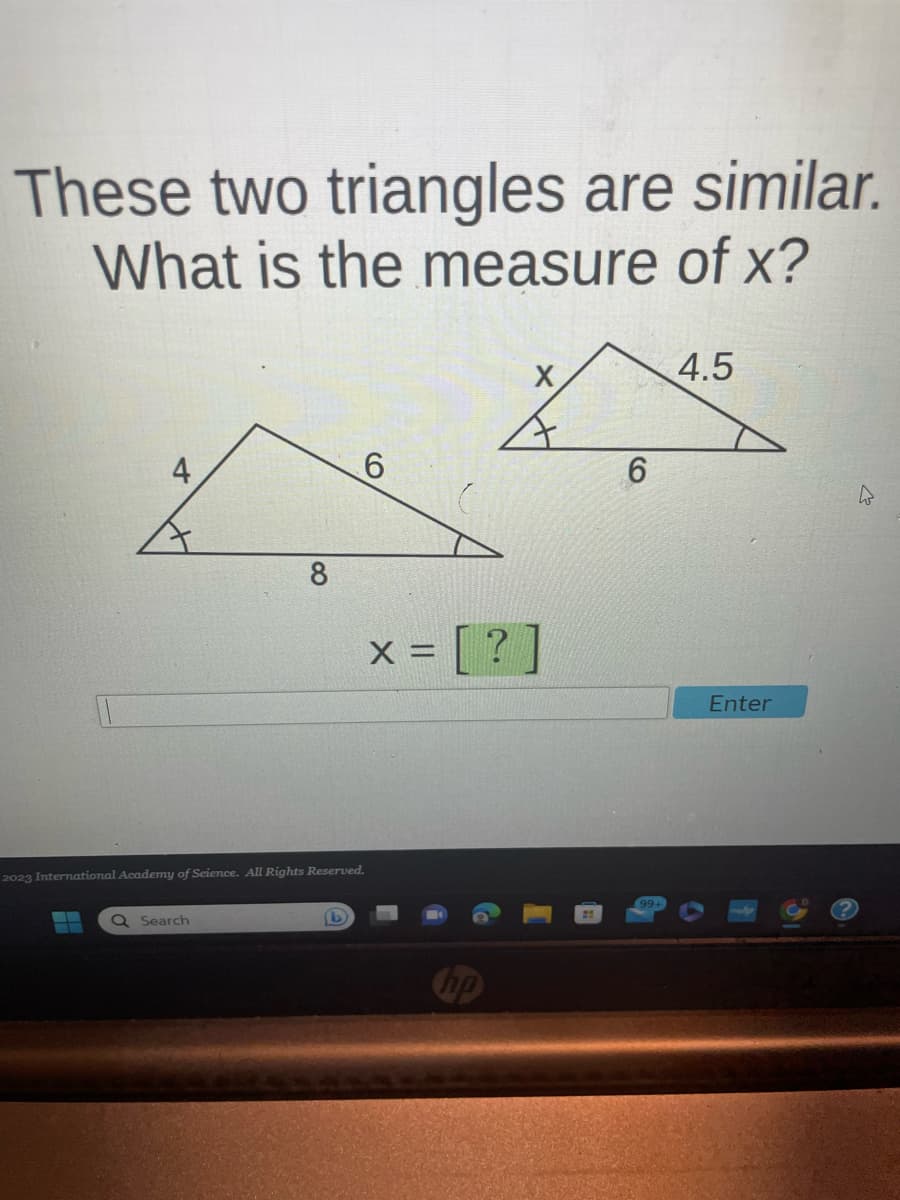 These two triangles are similar.
What is the measure of x?
4
8
2023 International Academy f Science. All Rights Reserved.
Q Search
6
x = [?
X
A
6
4.5
Enter
