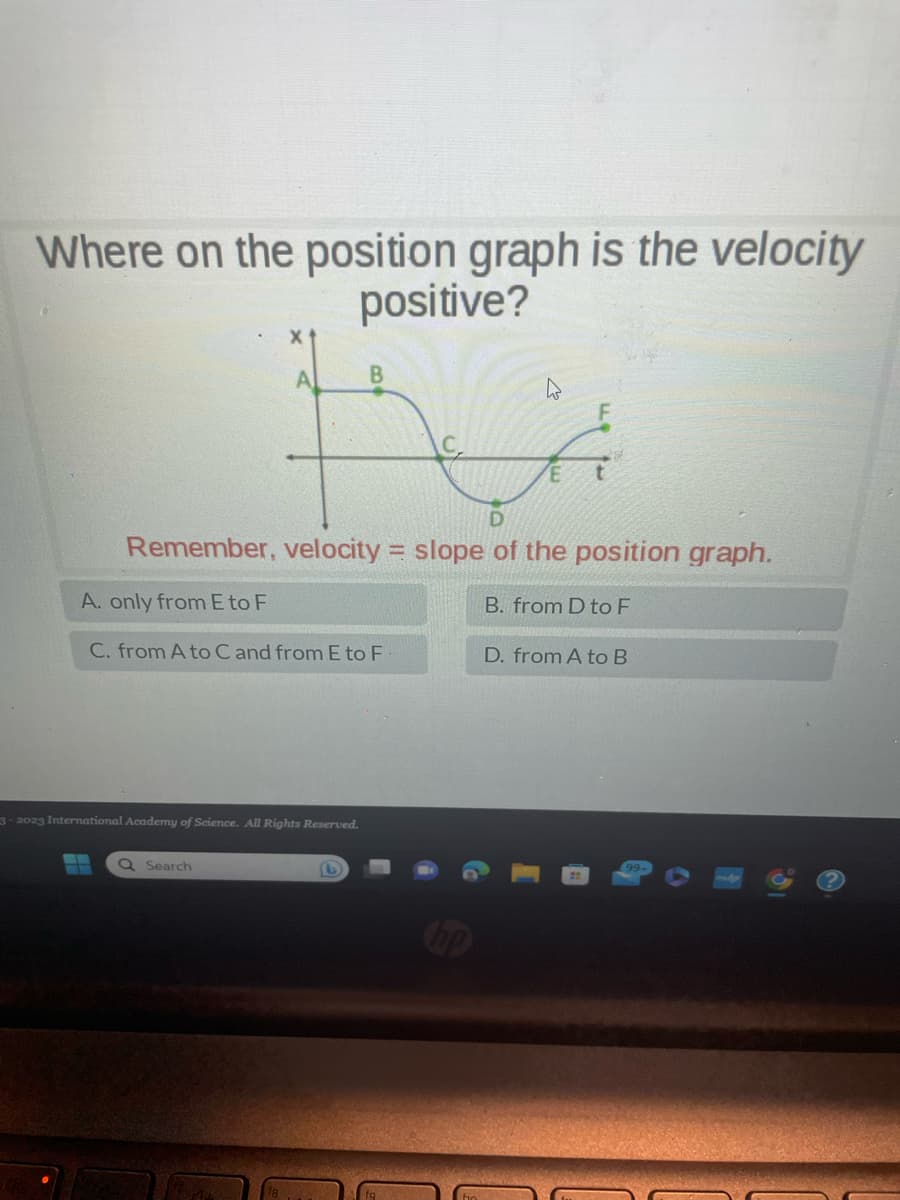 Where on the position graph is the velocity
positive?
A
B
D
Remember, velocity = slope of the position graph.
B. from D to F
A. only from E to F
C. from A to C and from E to F
3-2023 International Academy of Science. All Rights Reserved.
Q Search
4
D. from A to B