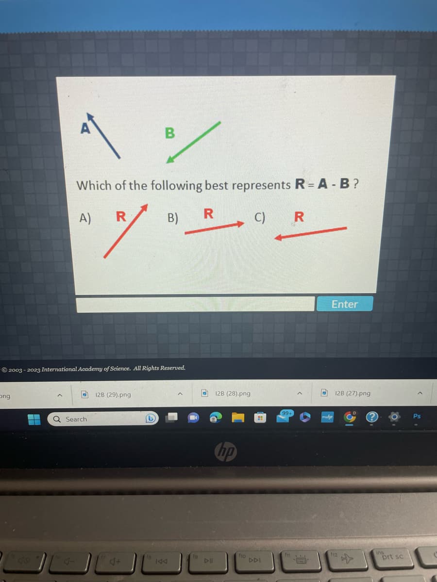 Ong
A
J-
A)
Which of the following best represents R = A - B ?
R
C) R
7/
Q Search
2003-2023 International Academy of Science. All Rights Reserved.
12B (29).png
+
/
(1)
B
fg
B) R
^
fg
G 12B (28).png
DII
hp
fio
DAI
99+
fm
9
Enter
myha
wap
128 (27).png
112
?
ins
10
prt sc
Ps