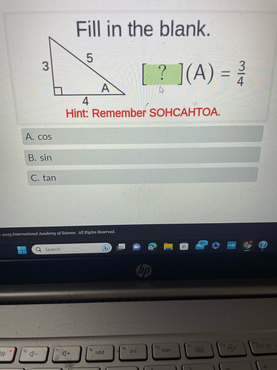 3
A. cos
f6
B. sin
C. tan
Q Search
f7
Fill in the blank.
LO
-2023 International Academy of Science. All Rights Reserved.
♫+
5
4
Hint: Remember SOHCAHTOA.
A
f8
(
(1)
KAA
fg
DII
[? ](A) = ³
hp
fio
DDI
f1
(99+
334
f12
prt sc