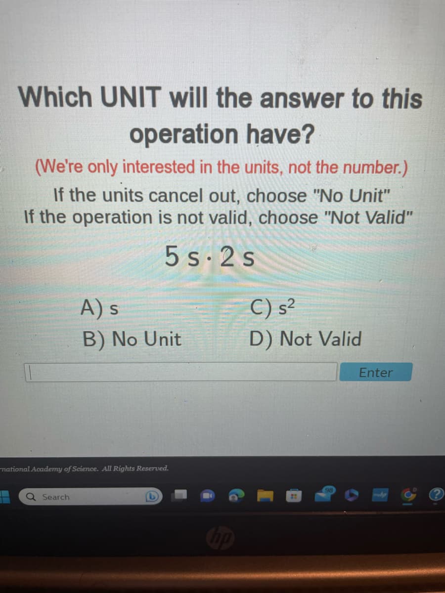 Which UNIT will the answer to this
operation have?
(We're only interested in the units, not the number.)
If the units cancel out, choose "No Unit"
If the operation is not valid, choose "Not Valid"
5s-2s
A) s
B) No Unit
national Academy of Science. All Rights Reserved.
Q Search
hp
C) s²
D) Not Valid
Enter