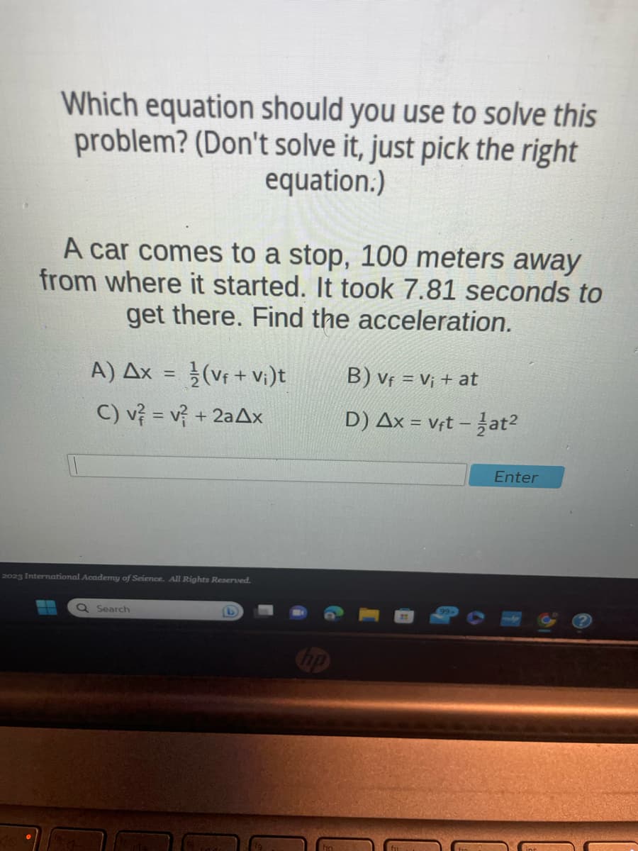 Which equation should you use to solve this
problem? (Don't solve it, just pick the right
equation.)
A car comes to a stop, 100 meters away
from where it started. It took 7.81 seconds to
get there. Find the acceleration.
Α) Δx
C) v² = v² + 2aAx
=
Q Search
1/2(Vf + V₁ )t
2023 International Academy of Science. All Rights Reserved.
B) Vf = V₁ + at
D) Ax = vft - 1at²
Enter